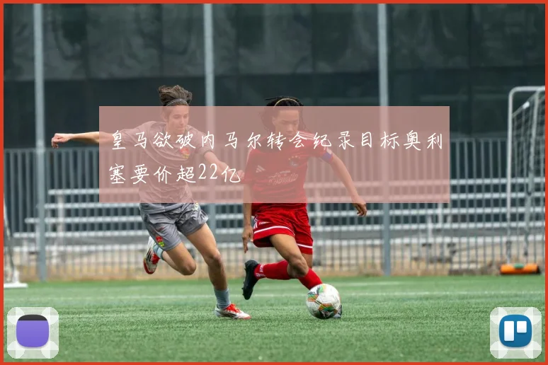 皇马欲破内马尔转会纪录目标奥利塞要价超22亿