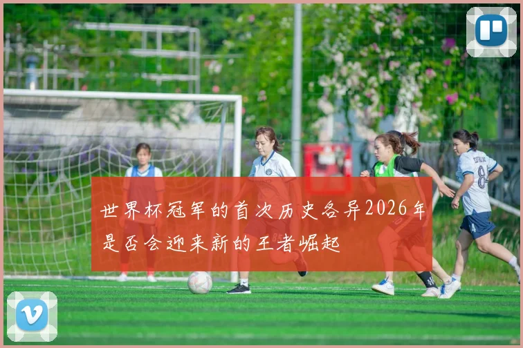 世界杯冠军的首次历史各异2026年是否会迎来新的王者崛起