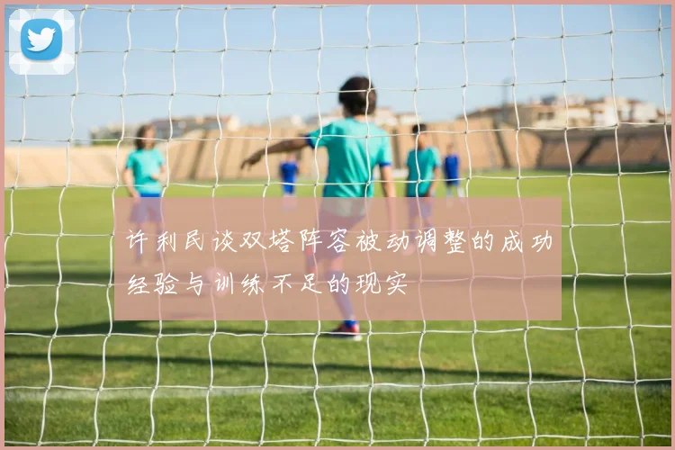 许利民谈双塔阵容被动调整的成功经验与训练不足的现实
