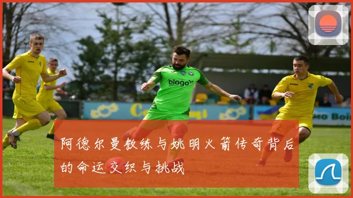阿德尔曼教练与姚明火箭传奇背后的命运交织与挑战