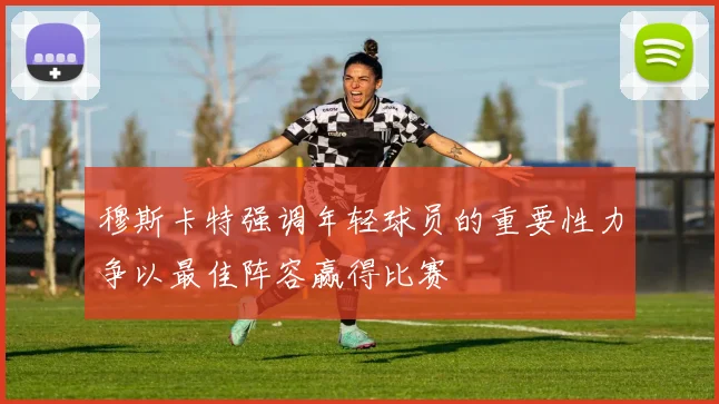 穆斯卡特强调年轻球员的重要性力争以最佳阵容赢得比赛