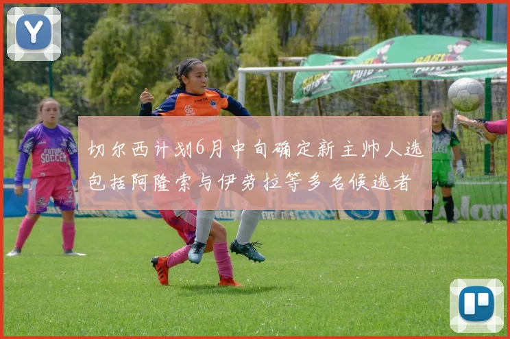 切尔西计划6月中旬确定新主帅人选包括阿隆索与伊劳拉等多名候选者