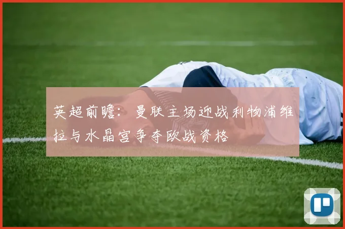 英超前瞻：曼联主场迎战利物浦维拉与水晶宫争夺欧战资格