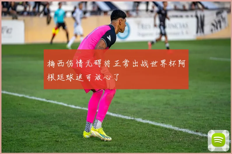 梅西伤情无碍将正常出战世界杯阿根廷球迷可放心了