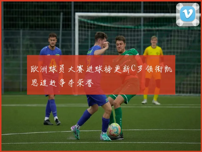 欧洲球员大赛进球榜更新C罗领衔凯恩追赶争夺荣誉