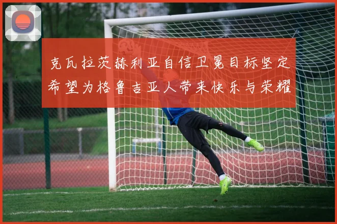 克瓦拉茨赫利亚自信卫冕目标坚定希望为格鲁吉亚人带来快乐与荣耀