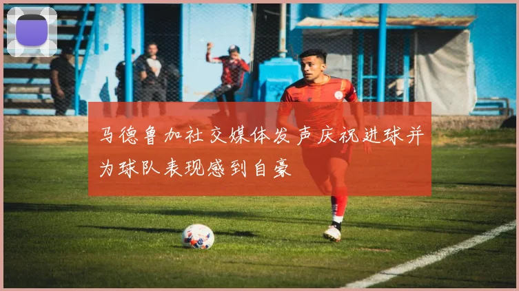 马德鲁加社交媒体发声庆祝进球并为球队表现感到自豪