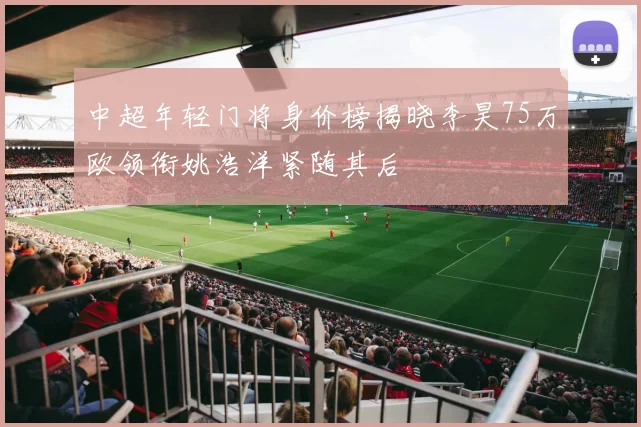 中超年轻门将身价榜揭晓李昊75万欧领衔姚浩洋紧随其后